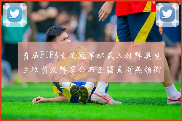 首届FIFA女足冠军杯武汉对阵奥克兰联首发阵容公布王霜吴海燕领衔出战