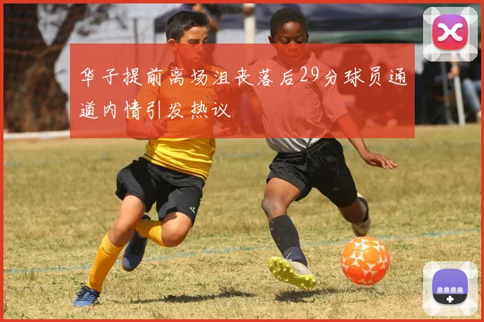 华子提前离场沮丧落后29分球员通道内情引发热议