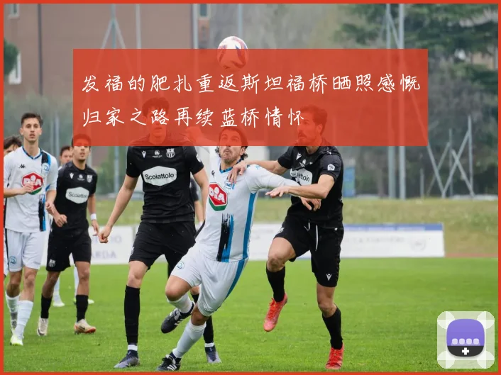 发福的肥扎重返斯坦福桥晒照感慨归家之路再续蓝桥情怀
