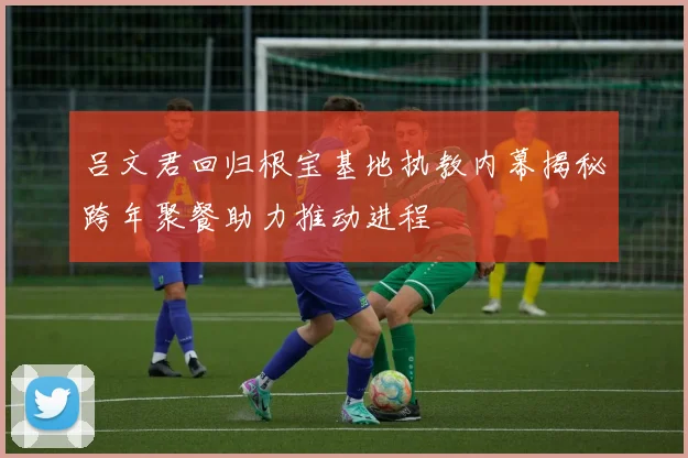 吕文君回归根宝基地执教内幕揭秘跨年聚餐助力推动进程