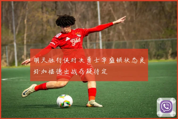 明天独行侠对决勇士华盛顿状态良好加福德出战存疑待定
