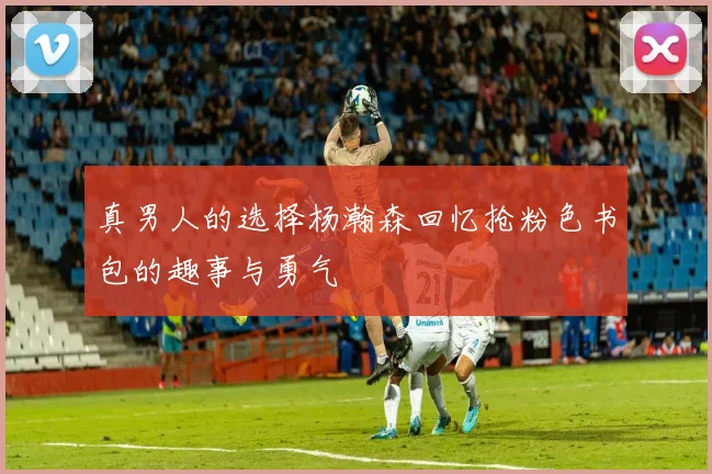 真男人的选择杨瀚森回忆抢粉色书包的趣事与勇气