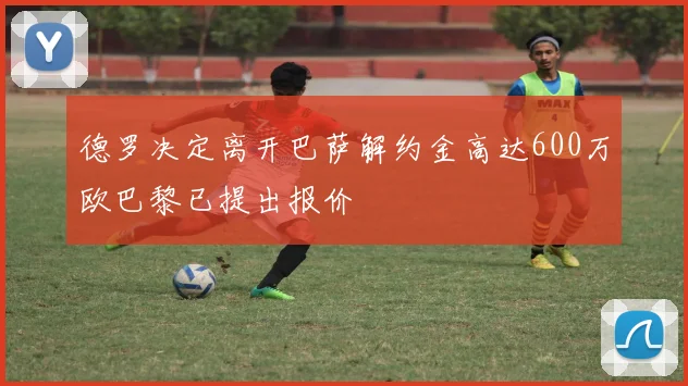 德罗决定离开巴萨解约金高达600万欧巴黎已提出报价