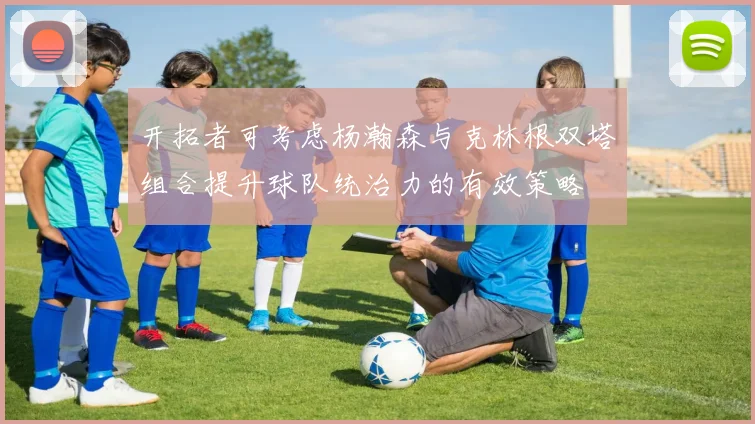 开拓者可考虑杨瀚森与克林根双塔组合提升球队统治力的有效策略