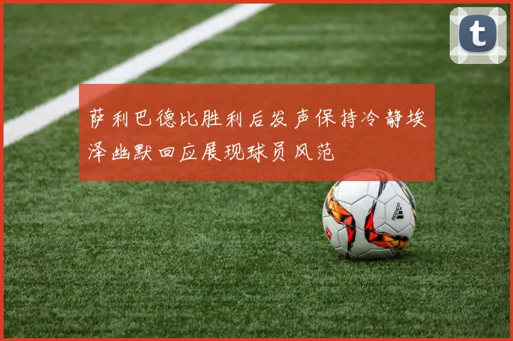 萨利巴德比胜利后发声保持冷静埃泽幽默回应展现球员风范