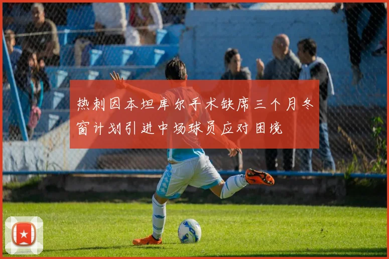 热刺因本坦库尔手术缺席三个月冬窗计划引进中场球员应对困境