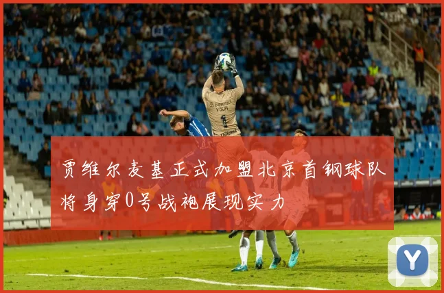 贾维尔麦基正式加盟北京首钢球队将身穿0号战袍展现实力