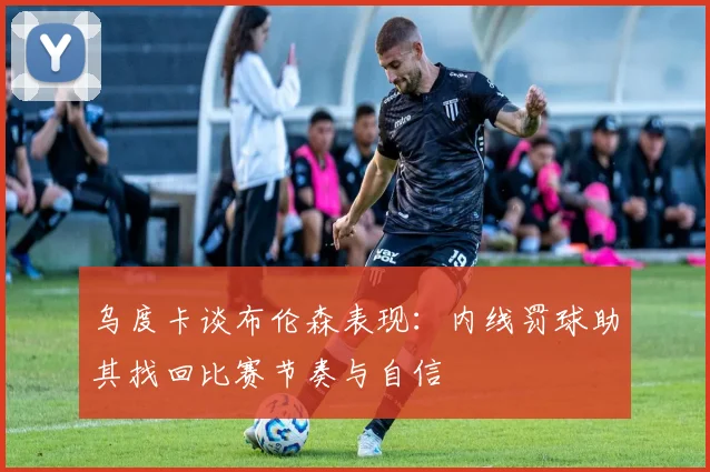 乌度卡谈布伦森表现：内线罚球助其找回比赛节奏与自信