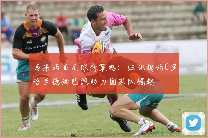 马来西亚足球新策略：归化梅西C罗哈兰德姆巴佩助力国家队崛起