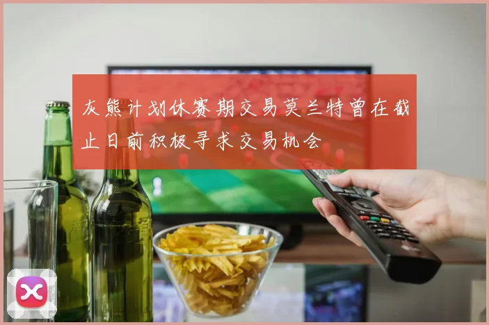 灰熊计划休赛期交易莫兰特曾在截止日前积极寻求交易机会
