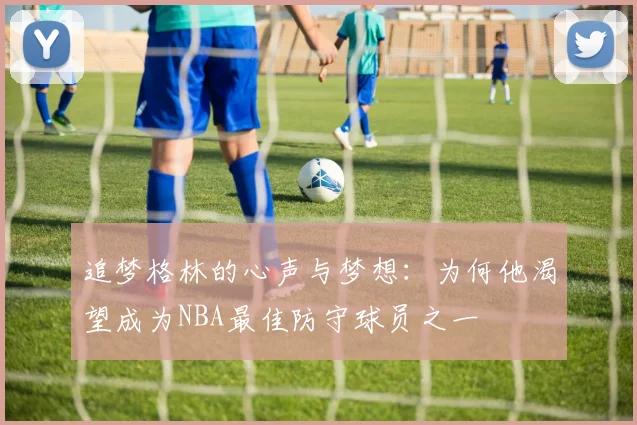 追梦格林的心声与梦想：为何他渴望成为NBA最佳防守球员之一