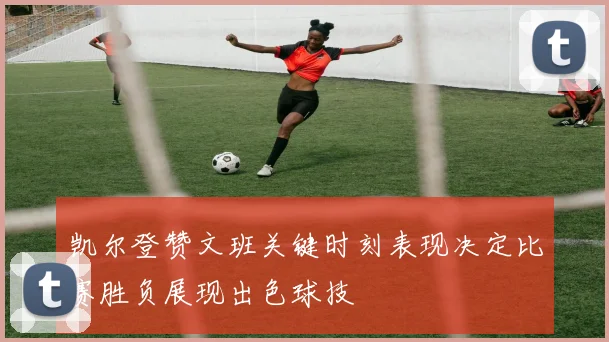 凯尔登赞文班关键时刻表现决定比赛胜负展现出色球技