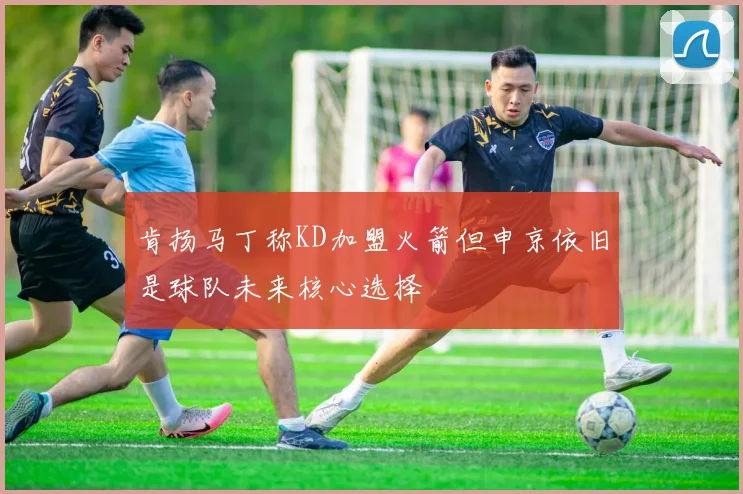 肯扬马丁称KD加盟火箭但申京依旧是球队未来核心选择