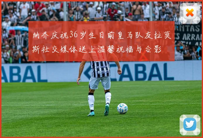纳乔庆祝36岁生日前皇马队友拉莫斯社交媒体送上温馨祝福与合影