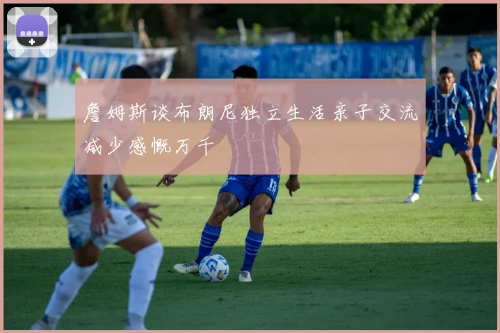 詹姆斯谈布朗尼独立生活亲子交流减少感慨万千