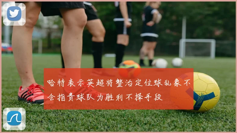 哈特表示英超将整治定位球乱象不会指责球队为胜利不择手段