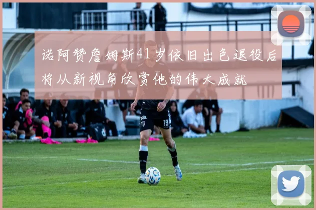 诺阿赞詹姆斯41岁依旧出色退役后将从新视角欣赏他的伟大成就