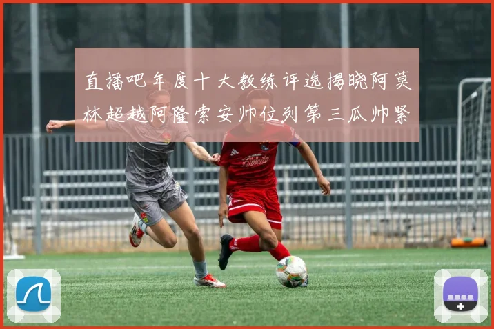 直播吧年度十大教练评选揭晓阿莫林超越阿隆索安帅位列第三瓜帅紧随其后