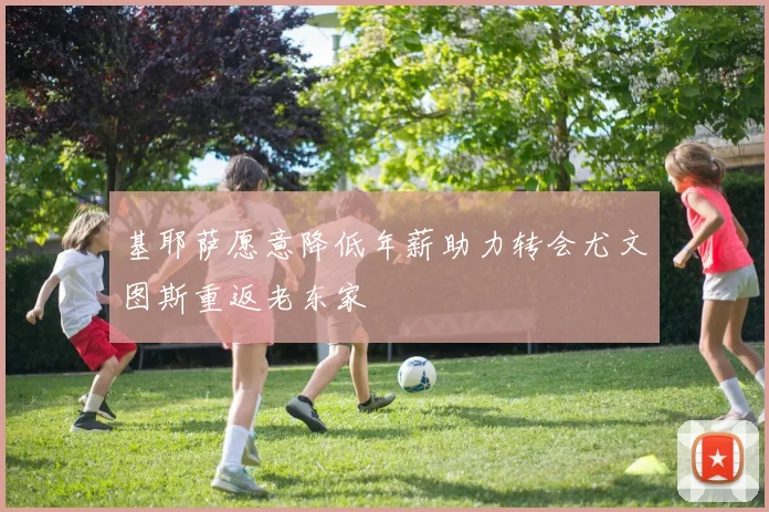 基耶萨愿意降低年薪助力转会尤文图斯重返老东家