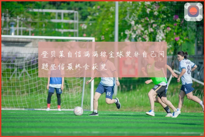 登贝莱自信满满称金球奖非自己问题坚信最终会获奖