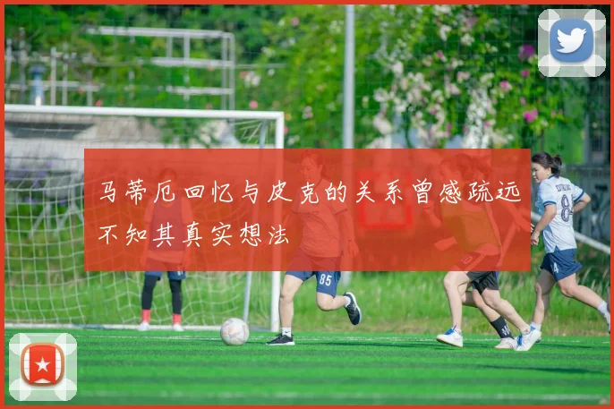 马蒂厄回忆与皮克的关系曾感疏远不知其真实想法