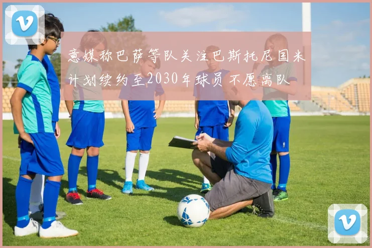 意媒称巴萨等队关注巴斯托尼国米计划续约至2030年球员不愿离队