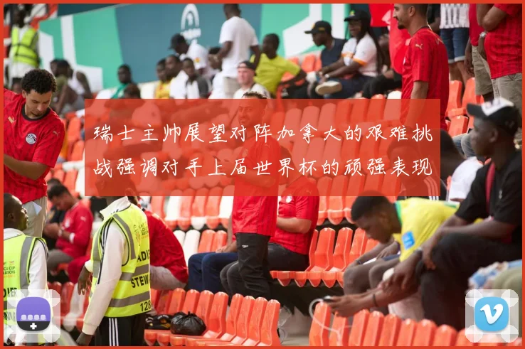 瑞士主帅展望对阵加拿大的艰难挑战强调对手上届世界杯的顽强表现